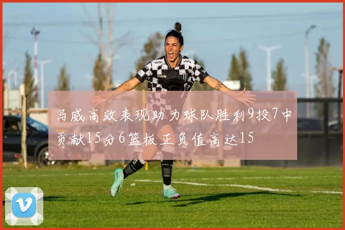 马威高效表现助力球队胜利9投7中贡献15分6篮板正负值高达15