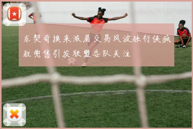 东契奇换来浓眉交易风波独行侠疯狂兜售引发联盟各队关注