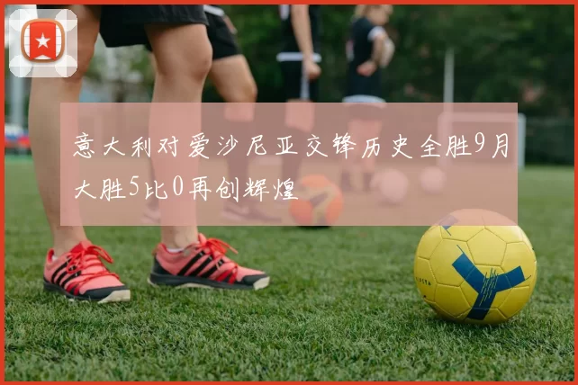 意大利对爱沙尼亚交锋历史全胜9月大胜5比0再创辉煌