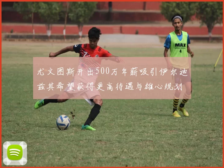 尤文图斯开出500万年薪吸引伊尔迪兹其希望获得更高待遇与雄心规划