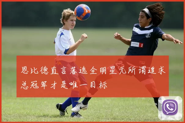 恩比德直言落选全明星无所谓追求总冠军才是唯一目标