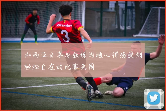 加西亚分享与教练沟通心得感受到轻松自在的比赛氛围