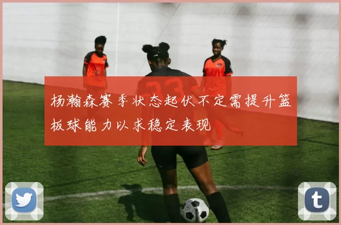 杨瀚森赛季状态起伏不定需提升篮板球能力以求稳定表现