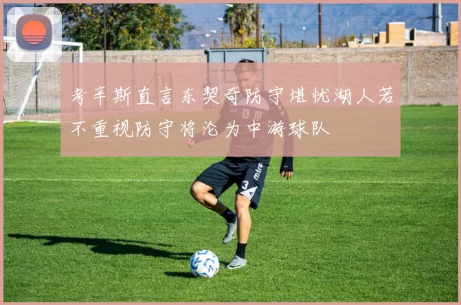 考辛斯直言东契奇防守堪忧湖人若不重视防守将沦为中游球队