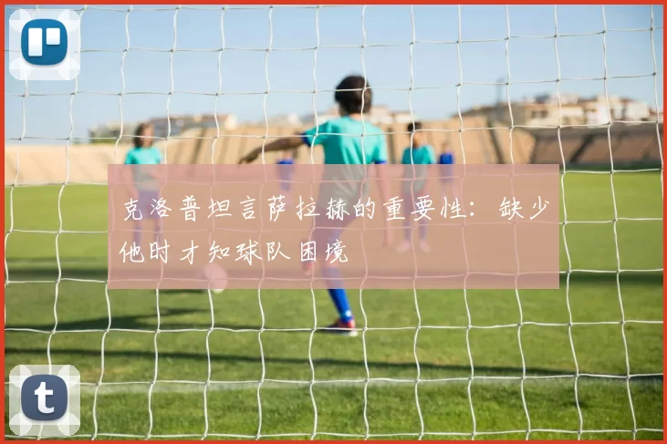 克洛普坦言萨拉赫的重要性：缺少他时才知球队困境