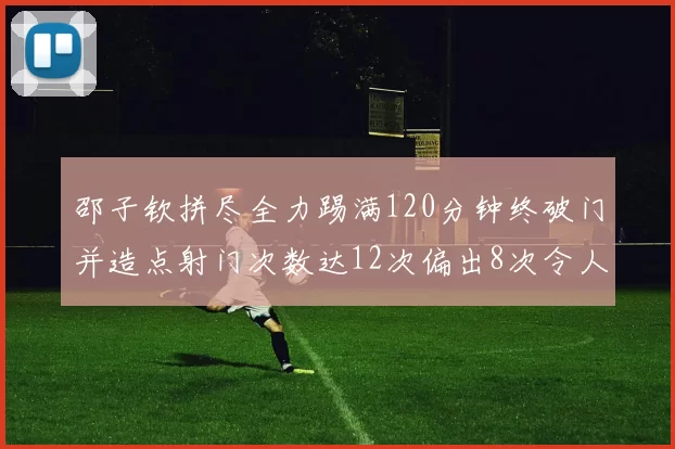 邵子钦拼尽全力踢满120分钟终破门并造点射门次数达12次偏出8次令人惋惜