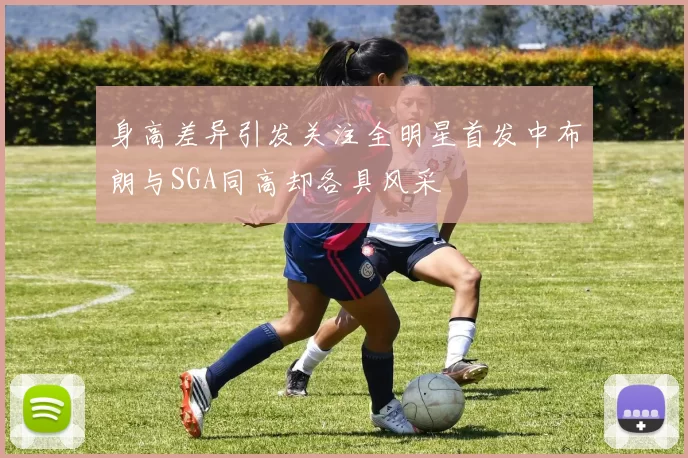 身高差异引发关注全明星首发中布朗与SGA同高却各具风采