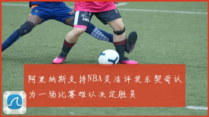 阿里纳斯支持NBA灵活评奖东契奇认为一场比赛难以决定胜负