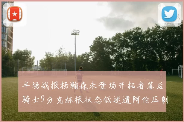半场战报杨瀚森未登场开拓者落后骑士9分克林根状态低迷遭阿伦压制