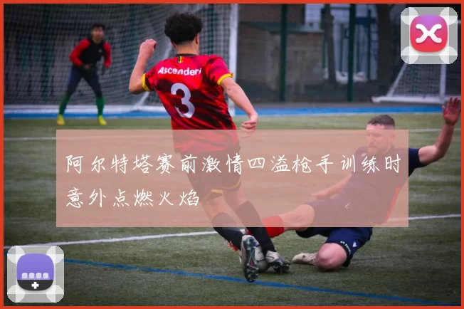 阿尔特塔赛前激情四溢枪手训练时意外点燃火焰