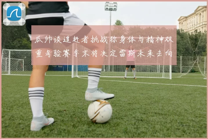 瓜帅谈追赶者挑战称身体与精神双重考验赛季末将决定雷斯未来去向