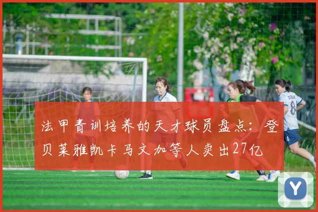 法甲青训培养的天才球员盘点：登贝莱雅凯卡马文加等人卖出27亿