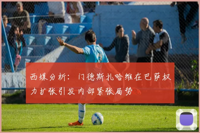 西媒分析：门德斯扎哈维在巴萨权力扩张引发内部紧张局势