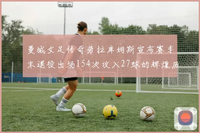 曼城女足传奇劳拉库姆斯宣布赛季末退役出场154次攻入27球的辉煌历程