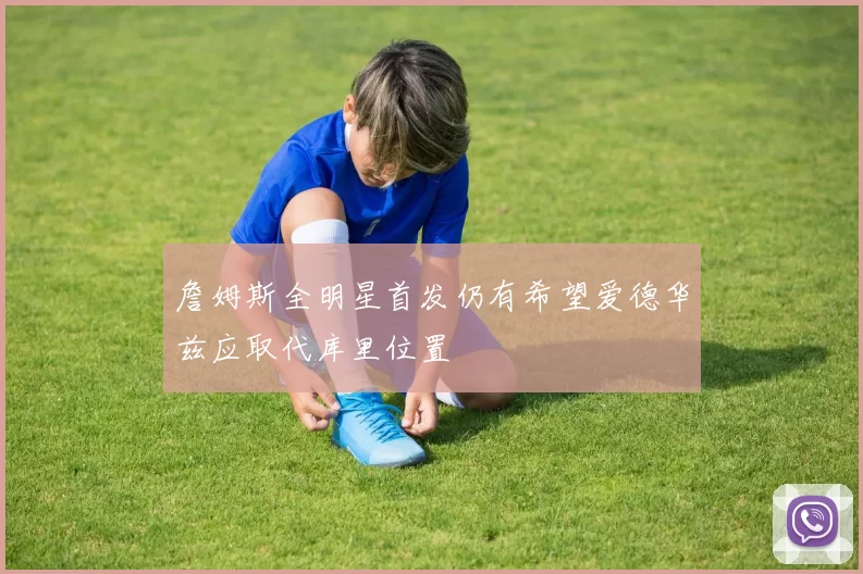 詹姆斯全明星首发仍有希望爱德华兹应取代库里位置