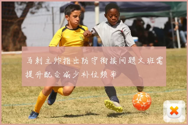 马刺主帅指出防守衔接问题文班需提升配合减少补位频率