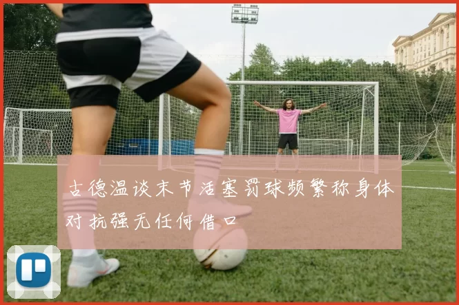古德温谈末节活塞罚球频繁称身体对抗强无任何借口
