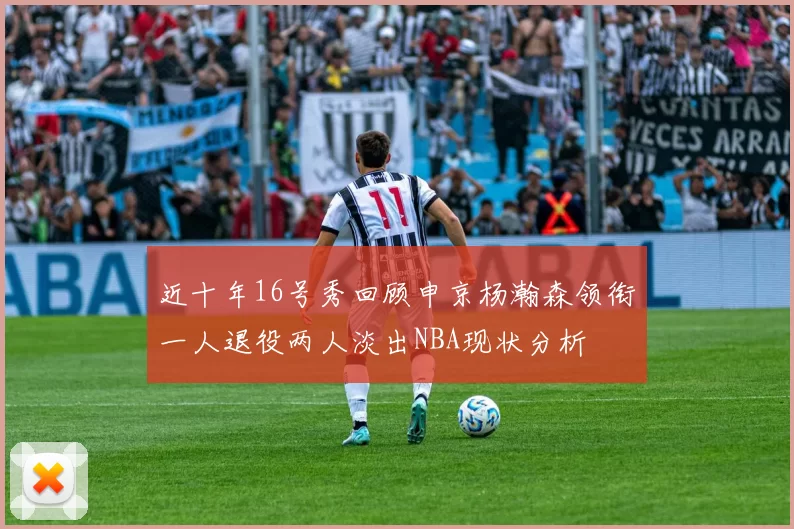 近十年16号秀回顾申京杨瀚森领衔一人退役两人淡出NBA现状分析